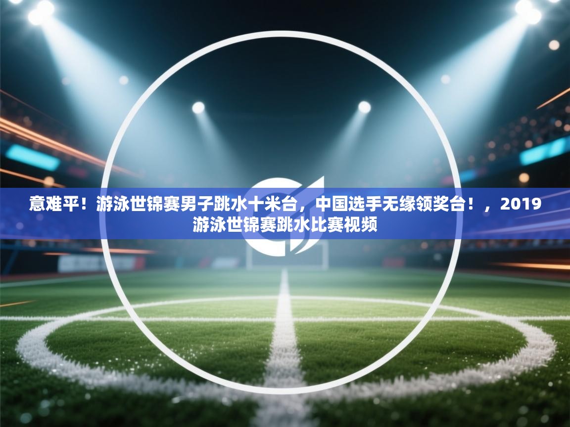 意难平!游泳世锦赛男子跳水十米台,中国选手无缘领奖台!,2019游泳世锦赛跳水比赛视频 第2张